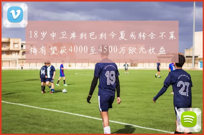 18岁中卫库利巴利今夏或转会不莱梅有望获4000至4500万欧元收益