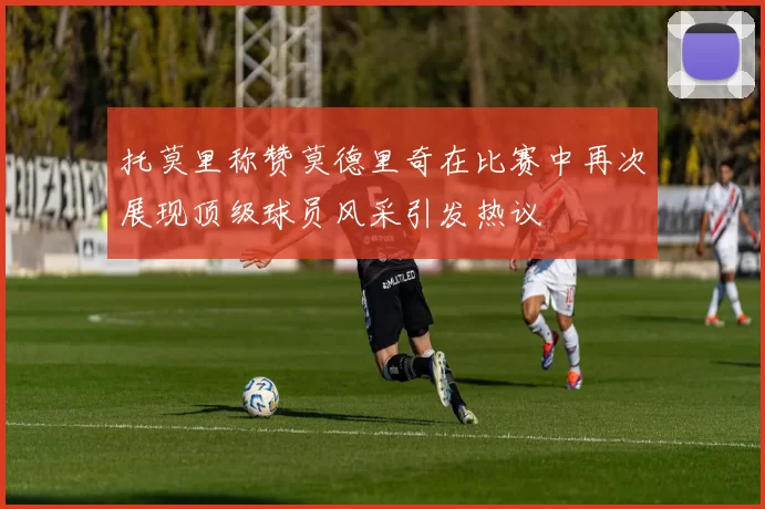 托莫里称赞莫德里奇在比赛中再次展现顶级球员风采引发热议