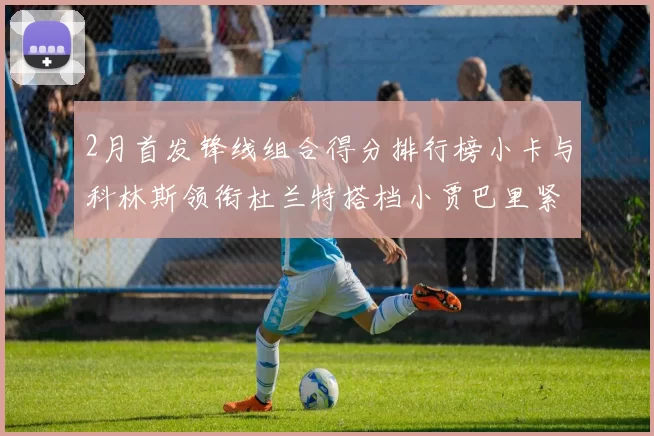 2月首发锋线组合得分排行榜小卡与科林斯领衔杜兰特搭档小贾巴里紧随其后