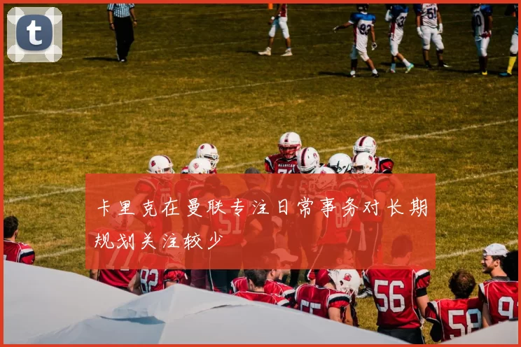 卡里克在曼联专注日常事务对长期规划关注较少