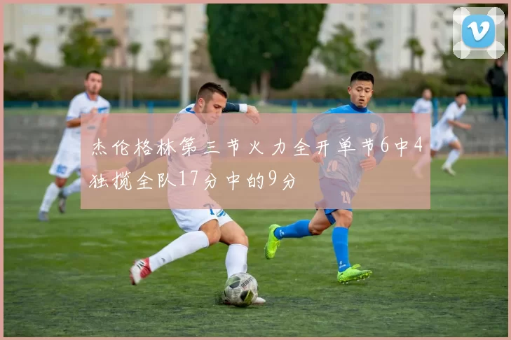 杰伦格林第三节火力全开单节6中4独揽全队17分中的9分
