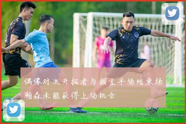 偶像对决开拓者与掘金半场结束杨瀚森未能获得上场机会