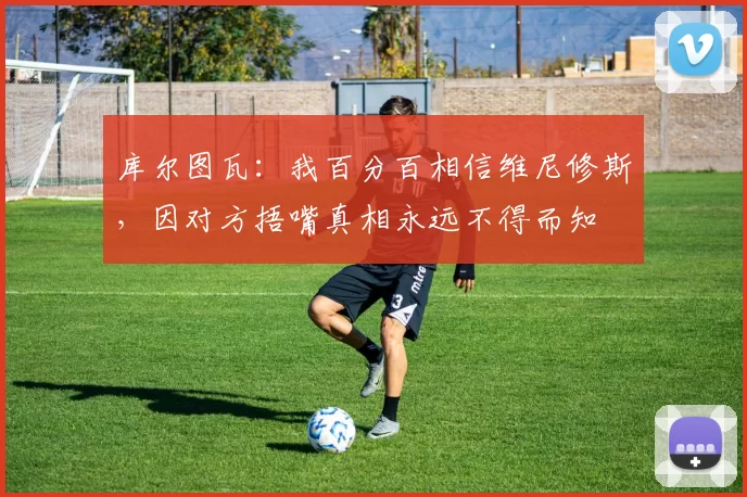 库尔图瓦：我百分百相信维尼修斯，因对方捂嘴真相永远不得而知