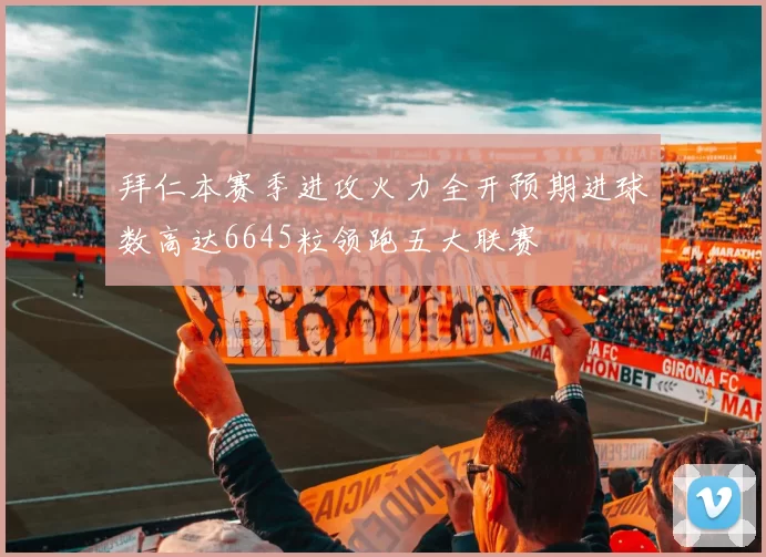 拜仁本赛季进攻火力全开预期进球数高达6645粒领跑五大联赛