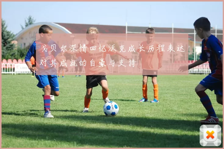 戈贝尔深情回忆沃克成长历程表达对其成就的自豪与支持