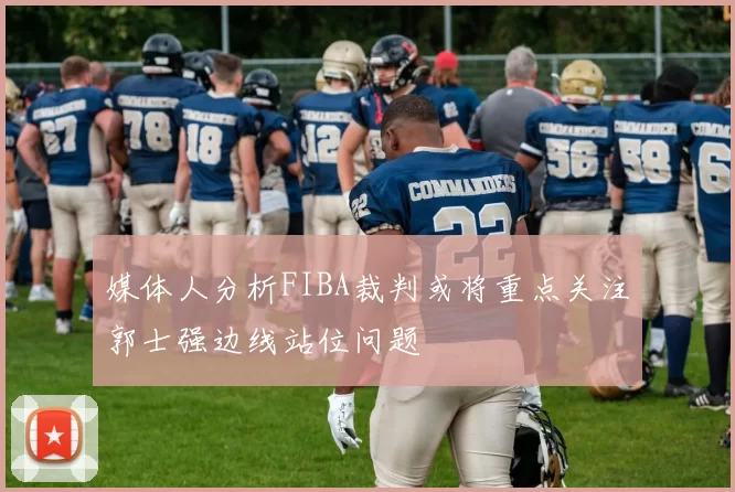 媒体人分析FIBA裁判或将重点关注郭士强边线站位问题