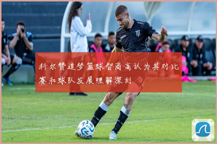 科尔赞追梦篮球智商高认为其对比赛和球队发展理解深刻