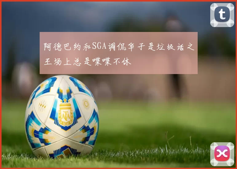 阿德巴约和SGA调侃华子是垃圾话之王场上总是喋喋不休