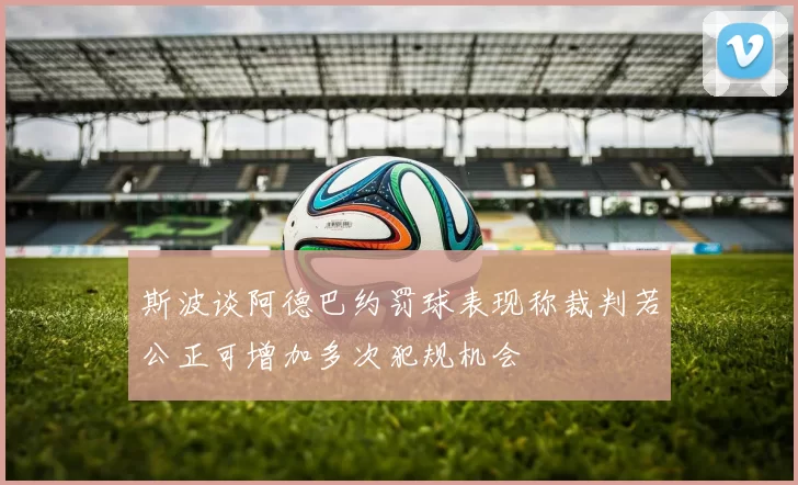 斯波谈阿德巴约罚球表现称裁判若公正可增加多次犯规机会