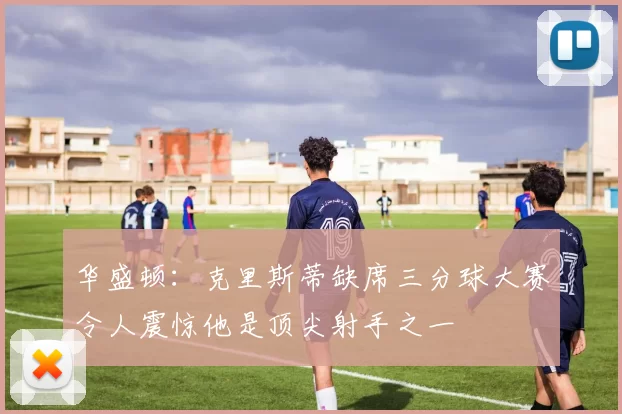 华盛顿：克里斯蒂缺席三分球大赛令人震惊他是顶尖射手之一