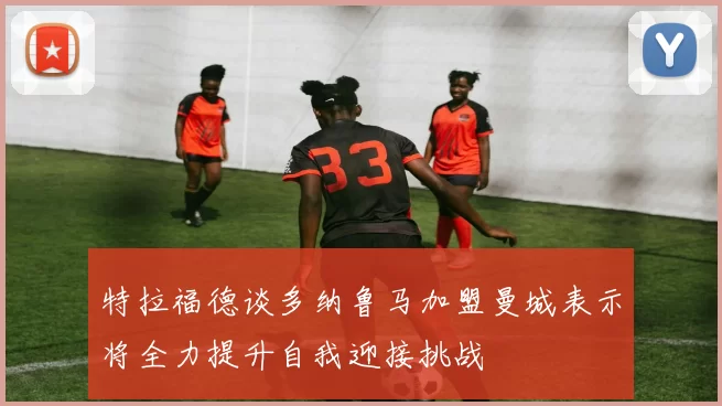 特拉福德谈多纳鲁马加盟曼城表示将全力提升自我迎接挑战