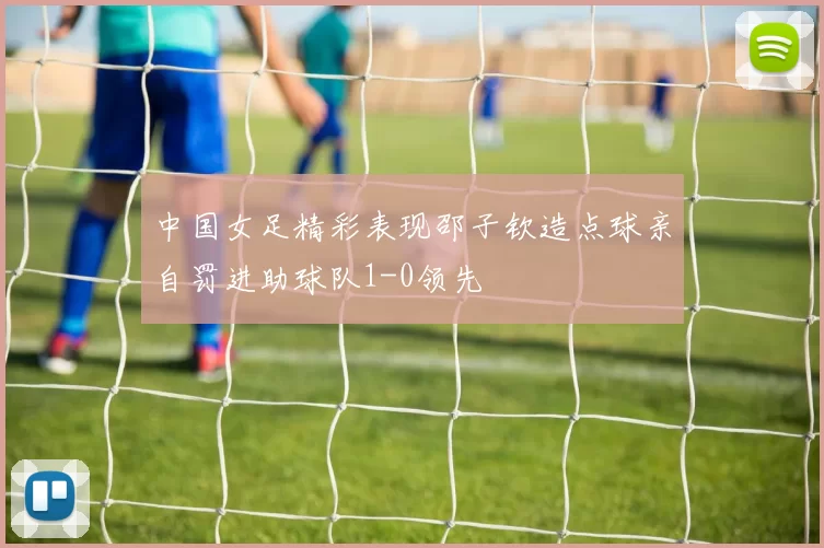 中国女足精彩表现邵子钦造点球亲自罚进助球队1-0领先