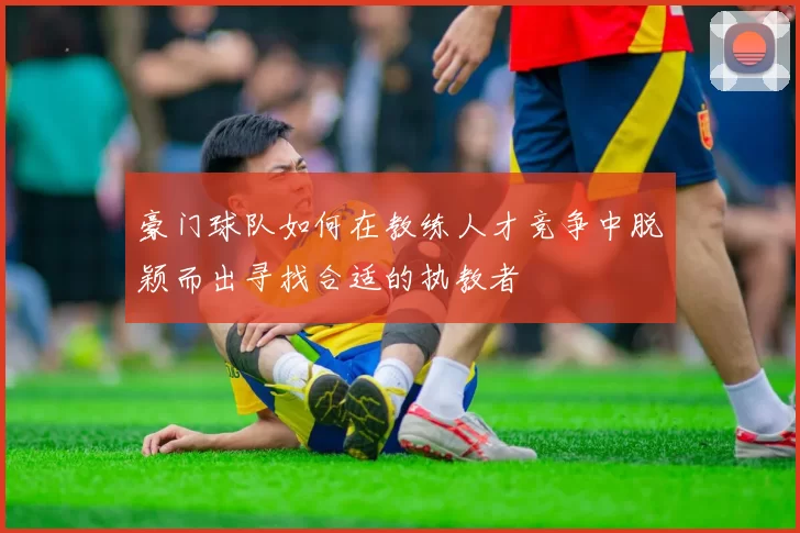 豪门球队如何在教练人才竞争中脱颖而出寻找合适的执教者