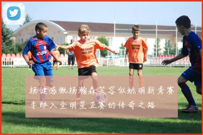 杨健感慨杨瀚森笑容似姚明新秀赛季即入全明星正赛的传奇之路
