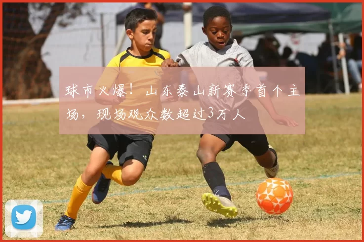 球市火爆！山东泰山新赛季首个主场，现场观众数超过3万人