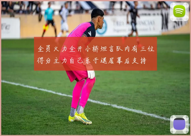全员火力全开小桥坦言队内有三位得分主力自己乐于退居幕后支持