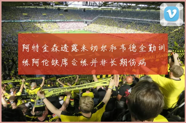 阿特金森透露米切尔和韦德全勤训练阿伦缺席合练并非长期伤病