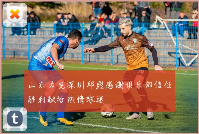 山东力克深圳邱彪感谢俱乐部信任胜利献给热情球迷
