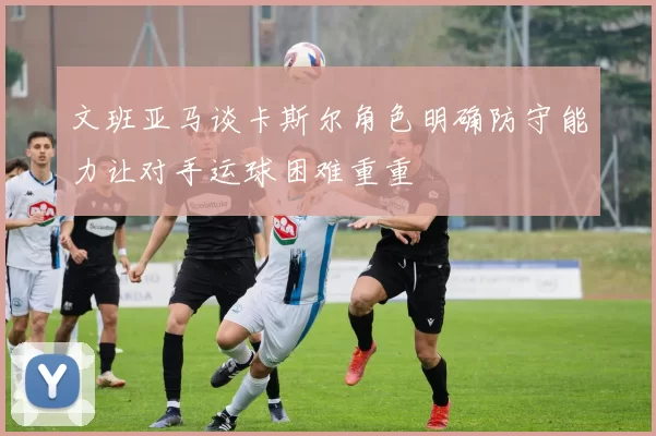 文班亚马谈卡斯尔角色明确防守能力让对手运球困难重重