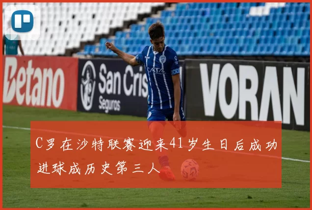 C罗在沙特联赛迎来41岁生日后成功进球成历史第三人