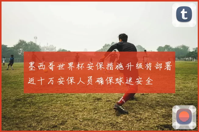 墨西哥世界杯安保措施升级将部署近十万安保人员确保球迷安全