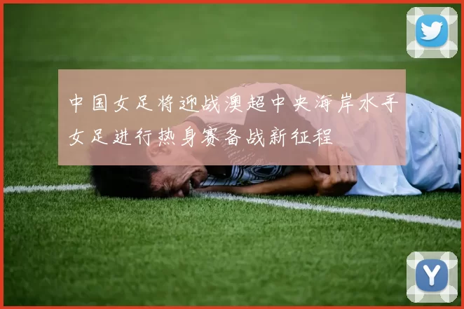 中国女足将迎战澳超中央海岸水手女足进行热身赛备战新征程