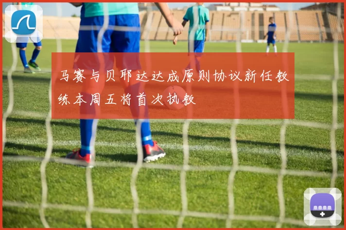 马赛与贝耶达达成原则协议新任教练本周五将首次执教
