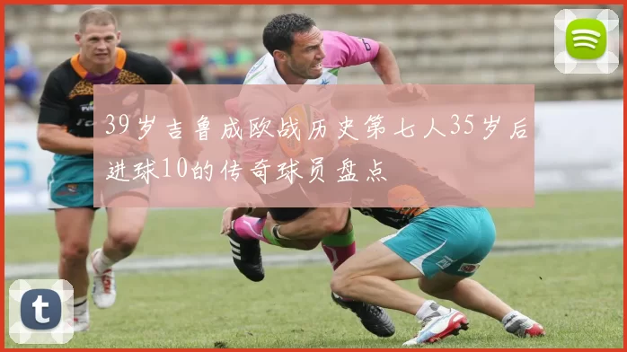 39岁吉鲁成欧战历史第七人35岁后进球10的传奇球员盘点